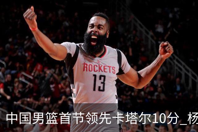 中国男篮首节领先卡塔尔10分 杨瀚森4分3板赵嘉义5分